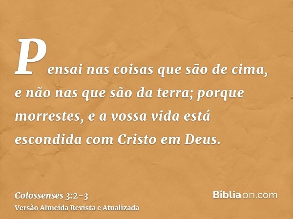 Pensai nas coisas que são de cima, e não nas que são da terra;porque morrestes, e a vossa vida está escondida com Cristo em Deus.