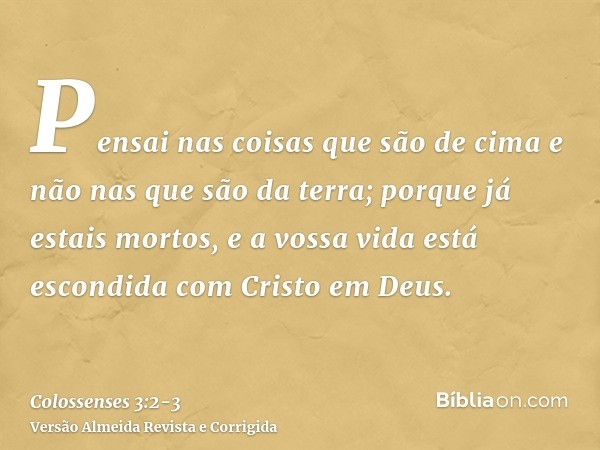 Pensai nas coisas que são de cima e não nas que são da terra;porque já estais mortos, e a vossa vida está escondida com Cristo em Deus.