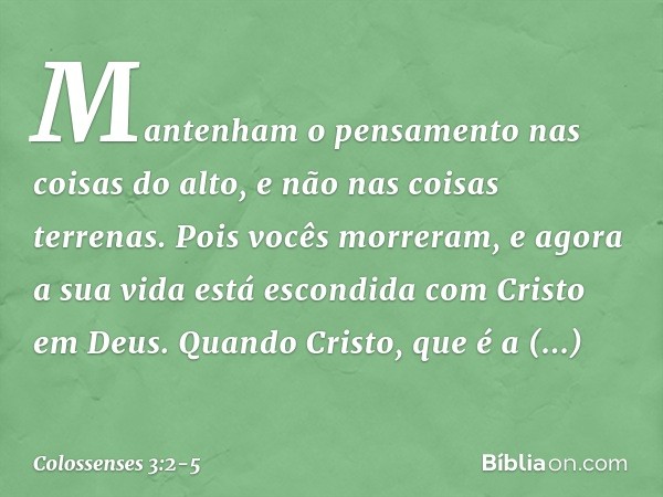 Mantenham o pensamento nas coisas do alto, e não nas coisas terrenas. Pois vocês morreram, e agora a sua vida está escondida com Cristo em Deus. Quando Cristo, 