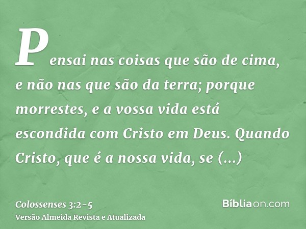 Pensai nas coisas que são de cima, e não nas que são da terra;porque morrestes, e a vossa vida está escondida com Cristo em Deus.Quando Cristo, que é a nossa vi