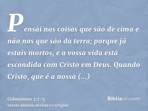 Pensai nas coisas que são de cima e não nas que são da terra;porque já estais mortos, e a vossa vida está escondida com Cristo em Deus.Quando Cristo, que é a no