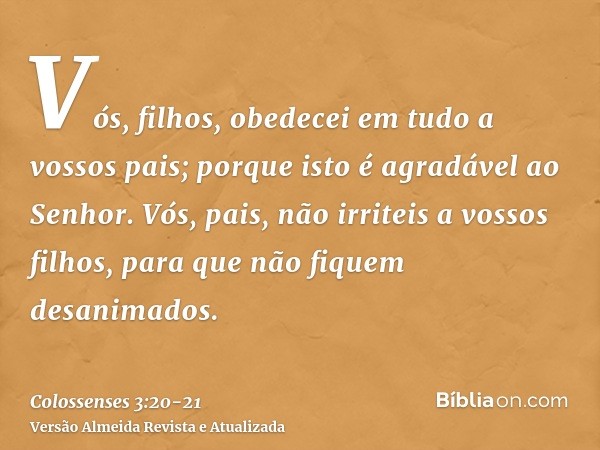 Vós, filhos, obedecei em tudo a vossos pais; porque isto é agradável ao Senhor.Vós, pais, não irriteis a vossos filhos, para que não fiquem desanimados.