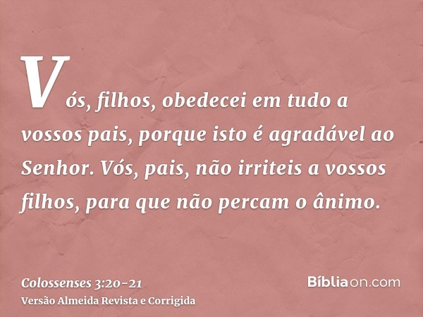 Vós, filhos, obedecei em tudo a vossos pais, porque isto é agradável ao Senhor.Vós, pais, não irriteis a vossos filhos, para que não percam o ânimo.