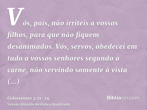 Vós, pais, não irriteis a vossos filhos, para que não fiquem desanimados.Vós, servos, obedecei em tudo a vossos senhores segundo a carne, não servindo somente à