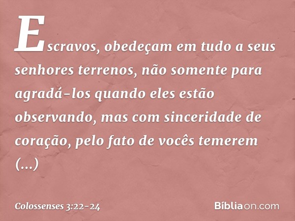 Escravos, obedeçam em tudo a seus senhores terrenos, não somente para agradá-los quando eles estão observando, mas com sinceridade de coração, pelo fato de você