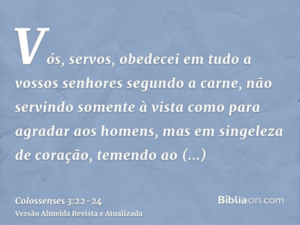 Vós, servos, obedecei em tudo a vossos senhores segundo a carne, não servindo somente à vista como para agradar aos homens, mas em singeleza de coração, temendo