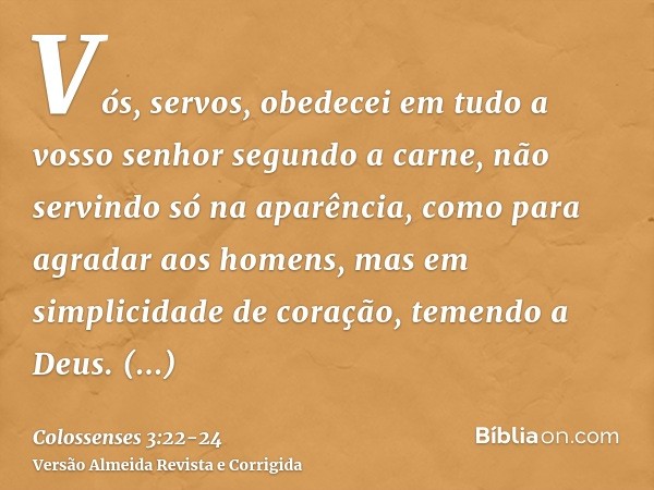 Vós, servos, obedecei em tudo a vosso senhor segundo a carne, não servindo só na aparência, como para agradar aos homens, mas em simplicidade de coração, temend