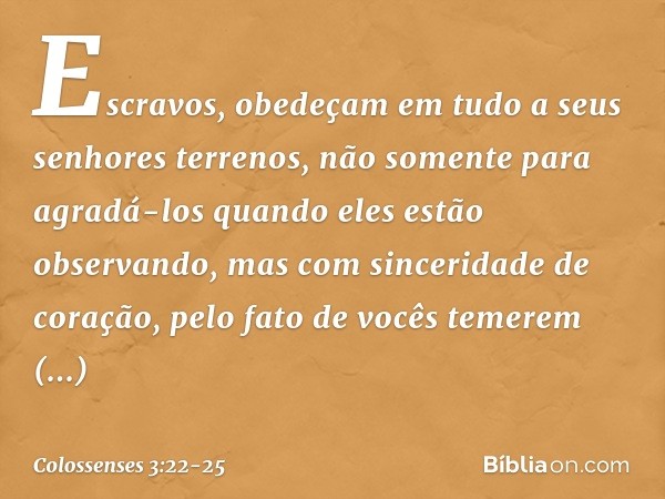 Escravos, obedeçam em tudo a seus senhores terrenos, não somente para agradá-los quando eles estão observando, mas com sinceridade de coração, pelo fato de você
