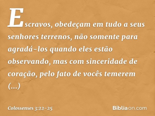 Escravos, obedeçam em tudo a seus senhores terrenos, não somente para agradá-los quando eles estão observando, mas com sinceridade de coração, pelo fato de você