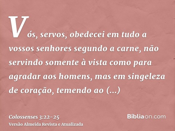 Vós, servos, obedecei em tudo a vossos senhores segundo a carne, não servindo somente à vista como para agradar aos homens, mas em singeleza de coração, temendo