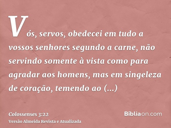 Vós, servos, obedecei em tudo a vossos senhores segundo a carne, não servindo somente à vista como para agradar aos homens, mas em singeleza de coração, temendo