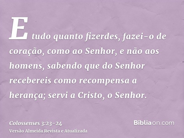 E tudo quanto fizerdes, fazei-o de coração, como ao Senhor, e não aos homens,sabendo que do Senhor recebereis como recompensa a herança; servi a Cristo, o Senho