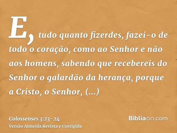 E, tudo quanto fizerdes, fazei-o de todo o coração, como ao Senhor e não aos homens,sabendo que recebereis do Senhor o galardão da herança, porque a Cristo, o S