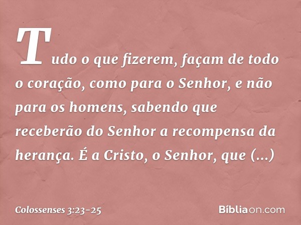 Tudo o que fizerem, façam de todo o coração, como para o Senhor, e não para os homens, sabendo que receberão do Senhor a recompensa da herança. É a Cristo, o Se