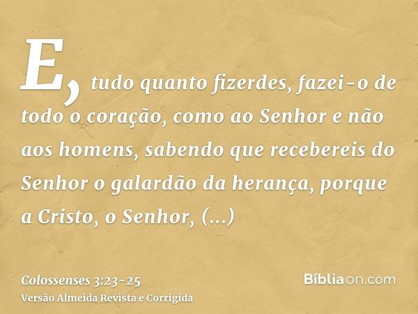 E, tudo quanto fizerdes, fazei-o de todo o coração, como ao Senhor e não aos homens,sabendo que recebereis do Senhor o galardão da herança, porque a Cristo, o S