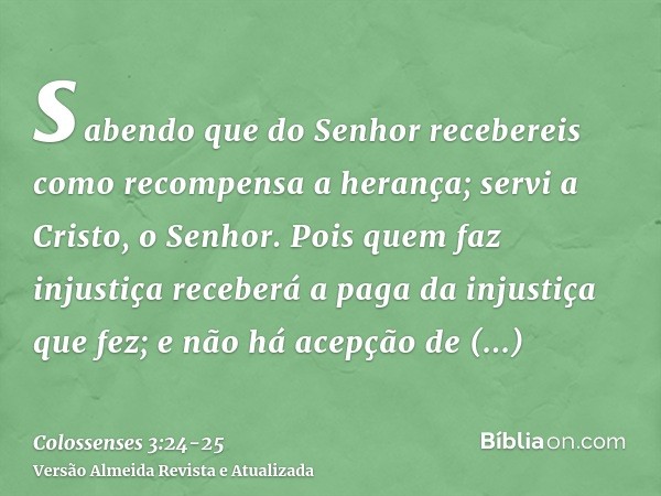 sabendo que do Senhor recebereis como recompensa a herança; servi a Cristo, o Senhor.Pois quem faz injustiça receberá a paga da injustiça que fez; e não há acep