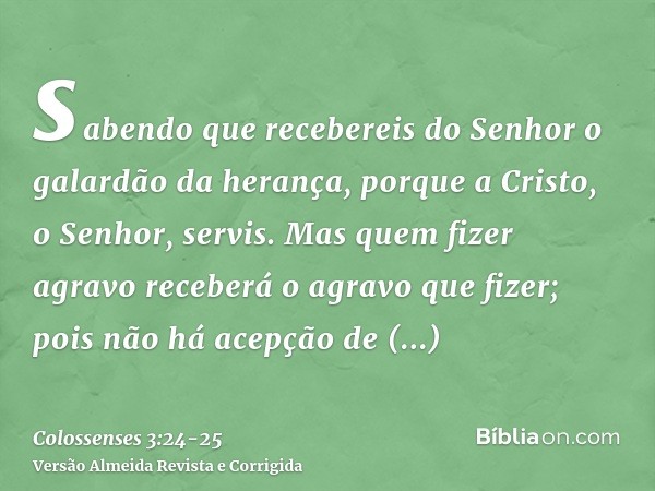 sabendo que recebereis do Senhor o galardão da herança, porque a Cristo, o Senhor, servis.Mas quem fizer agravo receberá o agravo que fizer; pois não há acepção