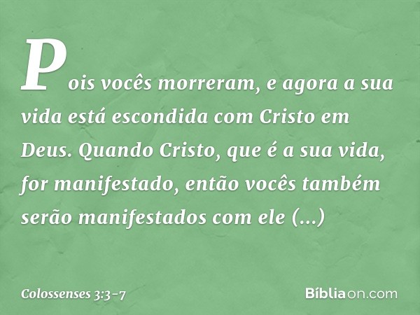 Pois vocês morreram, e agora a sua vida está escondida com Cristo em Deus. Quando Cristo, que é a sua vida, for manifestado, então vocês também serão manifestad