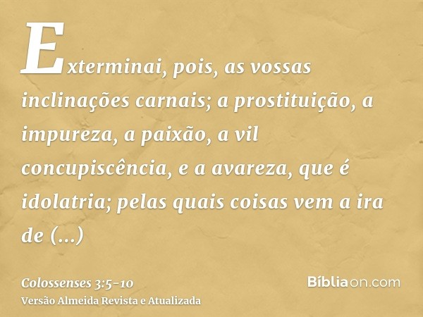 Exterminai, pois, as vossas inclinações carnais; a prostituição, a impureza, a paixão, a vil concupiscência, e a avareza, que é idolatria;pelas quais coisas vem