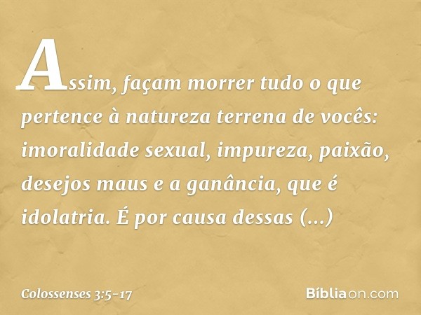 Assim, façam morrer tudo o que pertence à natureza terrena de vocês: imoralidade sexual, impureza, paixão, desejos maus e a ganância, que é idolatria. É por cau