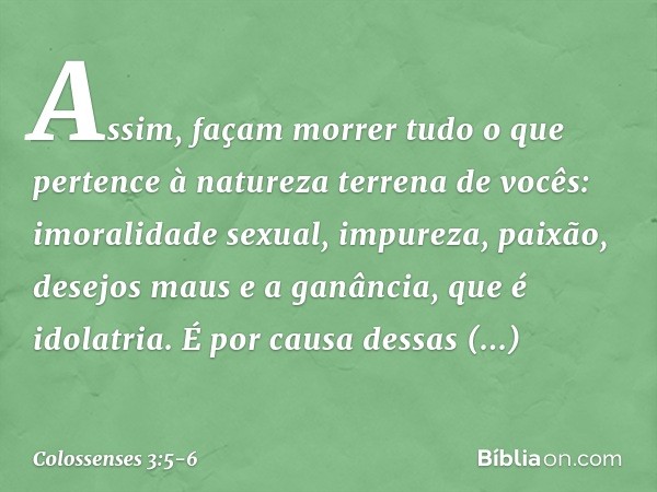 Assim, façam morrer tudo o que pertence à natureza terrena de vocês: imoralidade sexual, impureza, paixão, desejos maus e a ganância, que é idolatria. É por cau