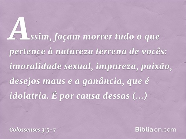 Assim, façam morrer tudo o que pertence à natureza terrena de vocês: imoralidade sexual, impureza, paixão, desejos maus e a ganância, que é idolatria. É por cau