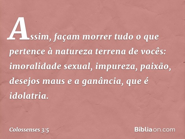 Assim, façam morrer tudo o que pertence à natureza terrena de vocês: imoralidade sexual, impureza, paixão, desejos maus e a ganância, que é idolatria. -- Coloss