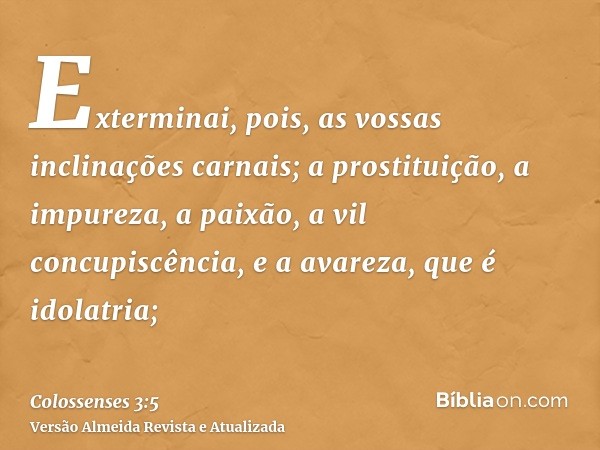 Exterminai, pois, as vossas inclinações carnais; a prostituição, a impureza, a paixão, a vil concupiscência, e a avareza, que é idolatria;