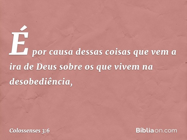 É por causa dessas coisas que vem a ira de Deus sobre os que vivem na desobediência, -- Colossenses 3:6