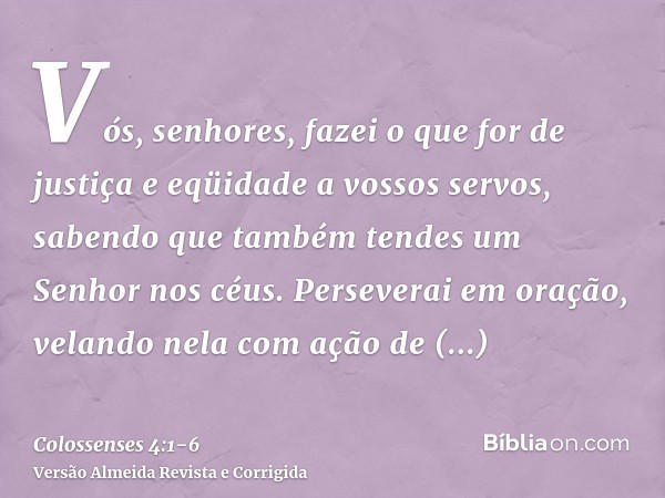 Vós, senhores, fazei o que for de justiça e eqüidade a vossos servos, sabendo que também tendes um Senhor nos céus.Perseverai em oração, velando nela com ação d