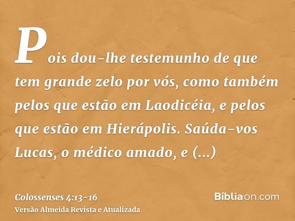 Pois dou-lhe testemunho de que tem grande zelo por vós, como também pelos que estão em Laodicéia, e pelos que estão em Hierápolis.Saúda-vos Lucas, o médico amad