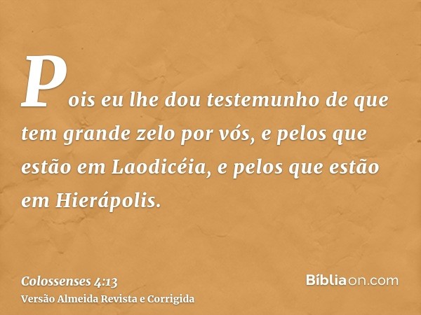 Pois eu lhe dou testemunho de que tem grande zelo por vós, e pelos que estão em Laodicéia, e pelos que estão em Hierápolis.