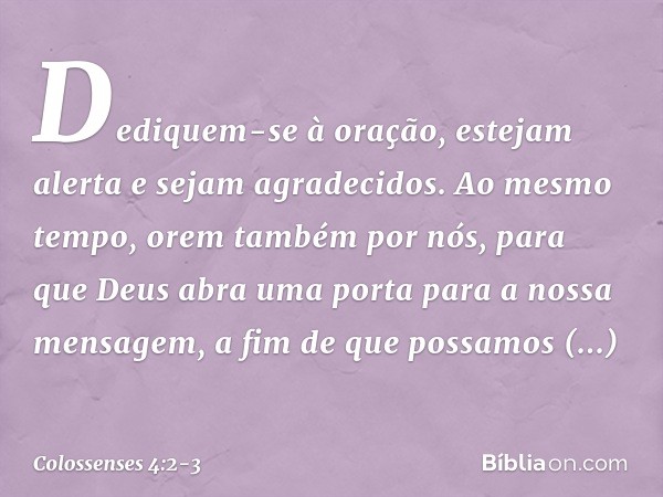 Dediquem-se à oração, estejam alerta e sejam agradecidos. Ao mesmo tempo, orem também por nós, para que Deus abra uma porta para a nossa mensagem, a fim de que 