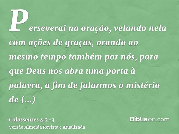 Perseverai na oração, velando nela com ações de graças,orando ao mesmo tempo também por nós, para que Deus nos abra uma porta à palavra, a fim de falarmos o mis