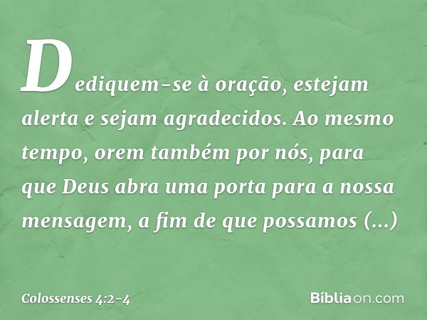 Dediquem-se à oração, estejam alerta e sejam agradecidos. Ao mesmo tempo, orem também por nós, para que Deus abra uma porta para a nossa mensagem, a fim de que