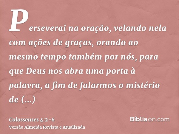 Perseverai na oração, velando nela com ações de graças,orando ao mesmo tempo também por nós, para que Deus nos abra uma porta à palavra, a fim de falarmos o mis