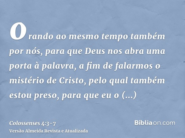orando ao mesmo tempo também por nós, para que Deus nos abra uma porta à palavra, a fim de falarmos o mistério de Cristo, pelo qual também estou preso,para que 