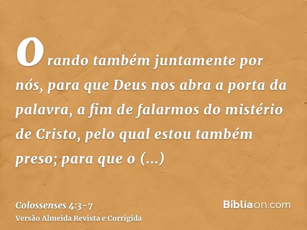 orando também juntamente por nós, para que Deus nos abra a porta da palavra, a fim de falarmos do mistério de Cristo, pelo qual estou também preso;para que o ma