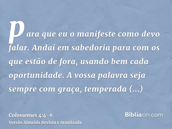 para que eu o manifeste como devo falar.Andai em sabedoria para com os que estão de fora, usando bem cada oportunidade.A vossa palavra seja sempre com graça, te