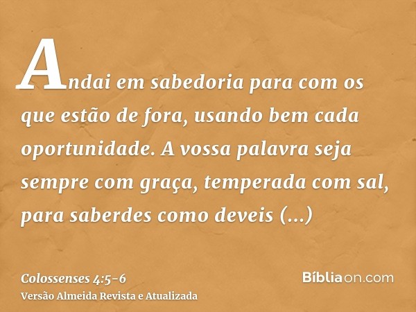 Andai em sabedoria para com os que estão de fora, usando bem cada oportunidade.A vossa palavra seja sempre com graça, temperada com sal, para saberdes como deve