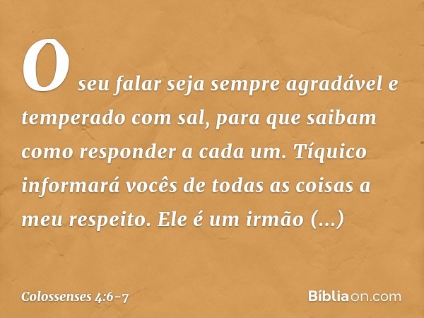 O seu falar seja sempre agradável e temperado com sal, para que saibam como responder a cada um. Tíquico informará vocês de todas as coisas a meu respeito. Ele 