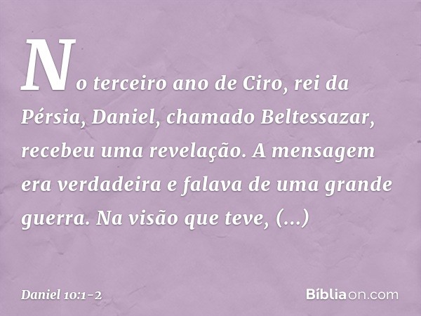 No terceiro ano de Ciro, rei da Pérsia, Daniel, chamado Beltessazar, recebeu uma revelação. A mensagem era verdadeira e falava de uma grande guerra. Na visão qu