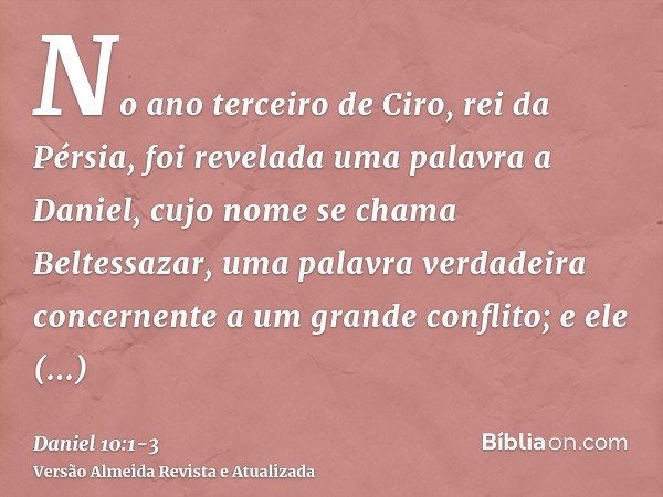 No ano terceiro de Ciro, rei da Pérsia, foi revelada uma palavra a Daniel, cujo nome se chama Beltessazar, uma palavra verdadeira concernente a um grande confli