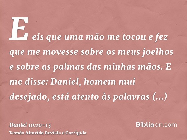 E eis que uma mão me tocou e fez que me movesse sobre os meus joelhos e sobre as palmas das minhas mãos.E me disse: Daniel, homem mui desejado, está atento às p