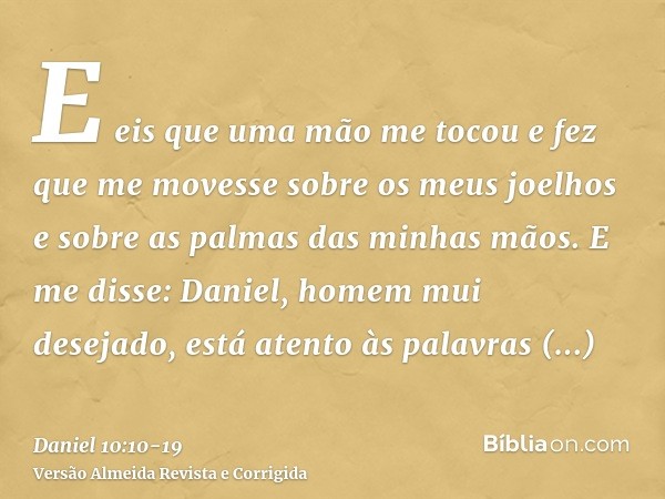 E eis que uma mão me tocou e fez que me movesse sobre os meus joelhos e sobre as palmas das minhas mãos.E me disse: Daniel, homem mui desejado, está atento às p