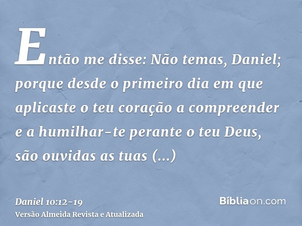 Então me disse: Não temas, Daniel; porque desde o primeiro dia em que aplicaste o teu coração a compreender e a humilhar-te perante o teu Deus, são ouvidas as t