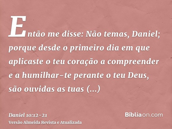 Então me disse: Não temas, Daniel; porque desde o primeiro dia em que aplicaste o teu coração a compreender e a humilhar-te perante o teu Deus, são ouvidas as t