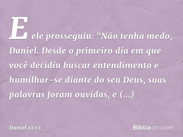 E ele prosseguiu: "Não tenha medo, Daniel. Desde o primeiro dia em que você decidiu buscar entendimento e humilhar-se diante do seu Deus, suas palavras foram ou