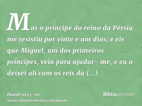 Mas o príncipe do reino da Pérsia me resistiu por vinte e um dias; e eis que Miguel, um dos primeiros príncipes, veio para ajudar- me, e eu o deixei ali com os 