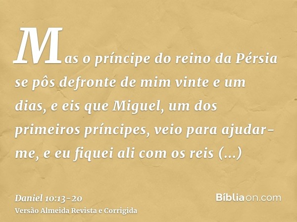 Mas o príncipe do reino da Pérsia se pôs defronte de mim vinte e um dias, e eis que Miguel, um dos primeiros príncipes, veio para ajudar-me, e eu fiquei ali com